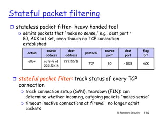 8: Network Security 8-82
Stateful packet filtering
 stateless packet filter: heavy handed tool
 admits packets that “make no sense,” e.g., dest port =
80, ACK bit set, even though no TCP connection
established:
action
source
address
dest
address
protocol
source
port
dest
port
flag
bit
allow outside of
222.22/16
222.22/16
TCP 80 > 1023 ACK
 stateful packet filter: track status of every TCP
connection
 track connection setup (SYN), teardown (FIN): can
determine whether incoming, outgoing packets “makes sense”
 timeout inactive connections at firewall: no longer admit
packets
 