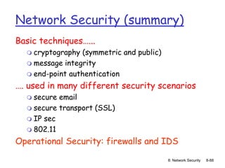 8: Network Security 8-88
Network Security (summary)
Basic techniques…...
 cryptography (symmetric and public)
 message integrity
 end-point authentication
…. used in many different security scenarios
 secure email
 secure transport (SSL)
 IP sec
 802.11
Operational Security: firewalls and IDS
 