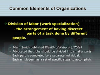 Division of labor (work specialization)   - the arrangement of having discreet    parts of a task done by different people. Adam Smith published  Wealth of Nations (1700s) Advocated that jobs should be divided into smaller parts. Each part is completed by a separate individual. Each employee has a set of specific steps to accomplish. Common Elements of Organizations 