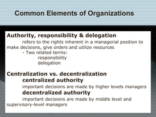Common Elements of Organizations Authority, responsibility & delegation refers to the rights inherent in a managerial position to  make decisions, give orders and utilize resources - Two related terms:  responsibility delegation Centralization vs. decentralization centralized authority important decisions are made by higher levels managers decentralized authority important decisions are made by middle level and  supervisory-level managers 