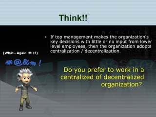 Think!! Do you prefer to work in a centralized of decentralized organization?  (What.. Again !!!!??) If top management makes the organization's key decisions with little or no input from lower level employees, then the organization adopts centralization / decentralization. 