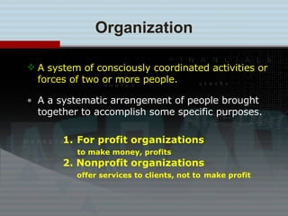 A system of consciously coordinated activities or forces of two or more people. A a systematic arrangement of people brought together to accomplish some specific purposes. Organization For profit organizations to make money, profits 2. Nonprofit organizations   offer services to clients, not to   make profit 
