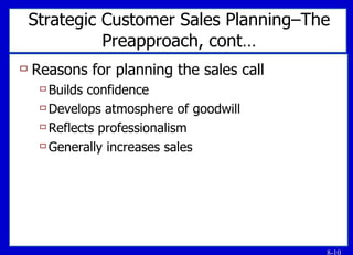 Strategic Customer Sales Planning–The Preapproach, cont… Reasons for planning the sales call Builds confidence Develops atmosphere of goodwill Reflects professionalism Generally increases sales 