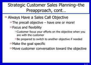 Strategic Customer Sales Planning–the Preapproach, cont… Always Have a Sales Call Objective The precall objective – have one or more! Focus and flexibility Customer focus your efforts on the objective when you are with the customer Be prepared to switch to another objective if needed Make the goal specific Move customer conversation toward the objective 