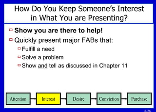 How Do You Keep Someone’s Interest in What You are Presenting? Show you are there to help! Quickly present major FABs that: Fulfill a need Solve a problem Show  and  tell as discussed in Chapter 11 