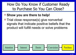 How Do You Know if Customer Ready to Purchase So You Can Close? Show you are there to help! Trial close response(s) give nonverbal signals that indicate positive beliefs that the product will fulfill needs or solve problems 