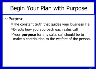 Begin Your Plan with Purpose Purpose  The constant truth that guides your business life Directs how you approach each sales call Your  purpose  for any sales call should be to make a contribution to the welfare of the person. 