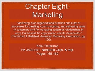 Chapter Eight-
Marketing
Kelsi Osterman
PA 3500-001: Nonprofit Orgs. & Mgt.
Pages 168-180
“Marketing is an organizational function and a set of
processes for creating, communicating, and delivering value
to customers and for managing customer relationships in
ways that benefit the organization and its stakeholder,”
(Tschirhart & Bielefeld, American Marketing Association, pg.
170).
 