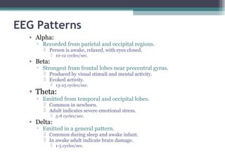EEG Patterns
• Alpha:
▫ Recorded from parietal and occipital regions.
 Person is awake, relaxed, with eyes closed.
 10-12 cycles/sec.
• Beta:
▫ Strongest from frontal lobes near precentral gyrus.
 Produced by visual stimuli and mental activity.
 Evoked activity.
 13-25 cycles/sec.
• Theta:
▫ Emitted from temporal and occipital lobes.
 Common in newborn.
 Adult indicates severe emotional stress.
 5-8 cycles/sec.
• Delta:
▫ Emitted in a general pattern.
 Common during sleep and awake infant.
 In awake adult indicate brain damage.
 1-5 cycles/sec.
 