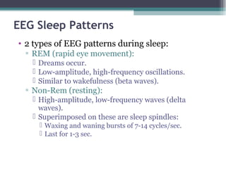EEG Sleep Patterns
• 2 types of EEG patterns during sleep:
▫ REM (rapid eye movement):
 Dreams occur.
 Low-amplitude, high-frequency oscillations.
 Similar to wakefulness (beta waves).
▫ Non-Rem (resting):
 High-amplitude, low-frequency waves (delta
waves).
 Superimposed on these are sleep spindles:
 Waxing and waning bursts of 7-14 cycles/sec.
 Last for 1-3 sec.
 