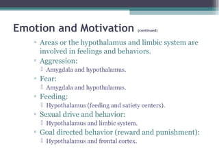 Emotion and Motivation (continued)
▫ Areas or the hypothalamus and limbic system are
involved in feelings and behaviors.
▫ Aggression:
 Amygdala and hypothalamus.
▫ Fear:
 Amygdala and hypothalamus.
▫ Feeding:
 Hypothalamus (feeding and satiety centers).
▫ Sexual drive and behavior:
 Hypothalamus and limbic system.
▫ Goal directed behavior (reward and punishment):
 Hypothalamus and frontal cortex.
 