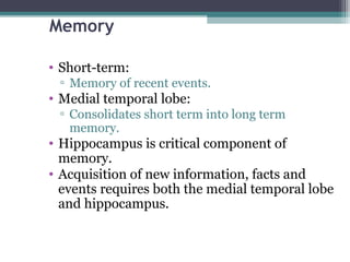 Memory
• Short-term:
▫ Memory of recent events.
• Medial temporal lobe:
▫ Consolidates short term into long term
memory.
• Hippocampus is critical component of
memory.
• Acquisition of new information, facts and
events requires both the medial temporal lobe
and hippocampus.
 