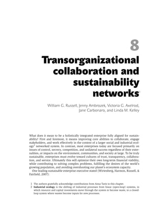 8
          Transorganizational
            collaboration and
                 sustainability                                                                 *



                     networks                                                                   1




                William G. Russell, Jenny Ambrozek, Victoria G. Axelrod,
                                    Jane Carbonaro, and Linda M. Kelley




What does it mean to be a holistically integrated enterprise fully aligned for sustain-
ability? First and foremost, it means improving core abilities to collaborate, engage
stakeholders, and work effectively in the context of a larger social and industrial ecol-
ogy2 networked system. In contrast, most enterprises today are focused primarily on
issues of control, secrecy, competition, and unilateral success regardless of their exter-
nalities, or impacts on the environment, communities,