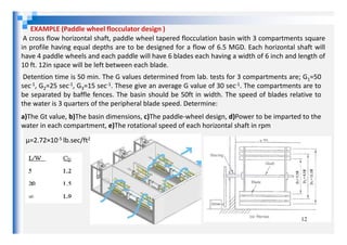 EXAMPLE (Paddle wheel flocculator design )
A cross flow horizontal shaft, paddle wheel tapered flocculation basin with 3 compartments square
in profile having equal depths are to be designed for a flow of 6.5 MGD. Each horizontal shaft will
have 4 paddle wheels and each paddle will have 6 blades each having a width of 6 inch and length of
10 ft. 12in space will be left between each blade.
Detention time is 50 min. The G values determined from lab. tests for 3 compartments are; G1=50
sec-1, G2=25 sec-1, G3=15 sec-1. These give an average G value of 30 sec-1. The compartments are to
be separated by baffle fences. The basin should be 50ft in width. The speed of blades relative to
the water is 3 quarters of the peripheral blade speed. Determine:
a)The Gt value, b)The basin dimensions, c)The paddle-wheel design, d)Power to be imparted to the
water in each compartment, e)The rotational speed of each horizontal shaft in rpm
12
water in each compartment, e)The rotational speed of each horizontal shaft in rpm
µ=2.72×10-5 lb.sec/ft2
 