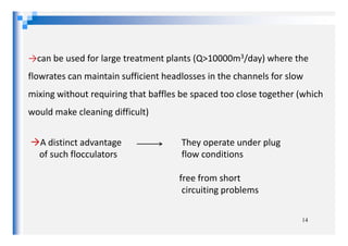 →can be used for large treatment plants (Q>10000m3/day) where the
flowrates can maintain sufficient headlosses in the channels for slow
mixing without requiring that baffles be spaced too close together (which
would make cleaning difficult)
14
A distinct advantage They operate under plug
of such flocculators flow conditions
free from short
circuiting problems
 