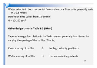 Water velocity in both horizontal flow and vertical flow units generally varies
0.1-0.3 m/sec
Detention time varies from 15-30 min
G = 10-100 sec-1
Other design criteria: Table 6.3 (Okun)
Tapered energy flocculation in baffled channels generally is achieved by
varying the spacing of the baffles. That is;
Close spacing of baffles for high velocity gradients
Wider spacing of baffles for low velocity gradients
17
 