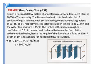 EXAMPLE (Fair, Geyer, Okun p.252)
Design a horizontal flow baffled channel flocculator for a treatment plant of
10000m3/day capacity. The flocculation basin is to be divided into 3
sections of equal volume, each section having constant velocity gradients
of 50, 35, 25 s-1, respectively. The total flocculation time is to be 21 min and
the water temperature is 15° C. The timber baffles have a roughness
coefficient of 0.3. A common wall is shared between the flocculation
sedimentation basins, hence the length of the flocculator is fixed at 10m. Asedimentation basins, hence the length of the flocculator is fixed at 10m. A
depth of 1m is reasonable for horizontal flow flocculators.
At 15°C µ = 1.14×10-3 kg/msec
ρ = 1000 kg/m3
18
 