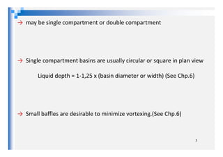 → may be single compartment or double compartment
→ Single compartment basins are usually circular or square in plan view
Liquid depth = 1-1,25 x (basin diameter or width) (See Chp.6)Liquid depth = 1-1,25 x (basin diameter or width) (See Chp.6)
→ Small baffles are desirable to minimize vortexing.(See Chp.6)
3
 