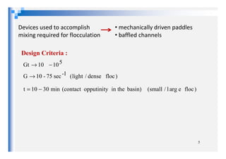 Devices used to accomplish
mixing required for flocculation
• mechanically driven paddles
• baffled channels
)flocdense/light(G
510Gt
1-sec75-10
10
→
−→
Design Criteria :
5
)floceargl/small(min3010t basin)in theopputinity(contact−=
 