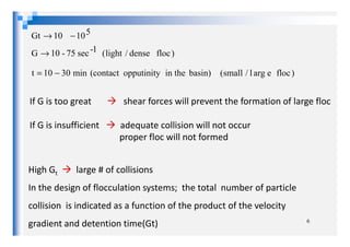 )floceargl/small(min3010t
)flocdense/light(G
510Gt
basin)in theopputinity(contact
1-sec75-10
10
−=
→
−→
If G is too great shear forces will prevent the formation of large floc
If G is insufficient adequate collision will not occur
6
If G is insufficient adequate collision will not occur
proper floc will not formed
High Gt large # of collisions
In the design of flocculation systems; the total number of particle
collision is indicated as a function of the product of the velocity
gradient and detention time(Gt)
 