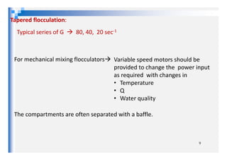 Tapered flocculation:
Typical series of G 80, 40, 20 sec-1
For mechanical mixing flocculators Variable speed motors should be
provided to change the power input
as required with changes in
• Temperature
9
• Temperature
• Q
• Water quality
The compartments are often separated with a baffle.
 