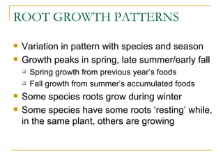 ROOT GROWTH PATTERNS

   Variation in pattern with species and season
   Growth peaks in spring, late summer/early fall
       Spring growth from previous year’s foods
       Fall growth from summer’s accumulated foods
   Some species roots grow during winter
   Some species have some roots ‘resting’ while,
    in the same plant, others are growing
 