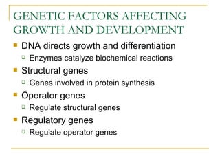 GENETIC FACTORS AFFECTING
GROWTH AND DEVELOPMENT
   DNA directs growth and differentiation
       Enzymes catalyze biochemical reactions
   Structural genes
       Genes involved in protein synthesis
   Operator genes
       Regulate structural genes
   Regulatory genes
       Regulate operator genes
 