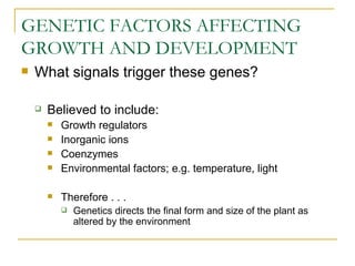 GENETIC FACTORS AFFECTING
GROWTH AND DEVELOPMENT
   What signals trigger these genes?

       Believed to include:
           Growth regulators
           Inorganic ions
           Coenzymes
           Environmental factors; e.g. temperature, light

           Therefore . . .
               Genetics directs the final form and size of the plant as
                altered by the environment
 