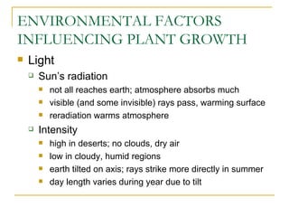 ENVIRONMENTAL FACTORS
INFLUENCING PLANT GROWTH
   Light
       Sun’s radiation
           not all reaches earth; atmosphere absorbs much
           visible (and some invisible) rays pass, warming surface
           reradiation warms atmosphere
       Intensity
           high in deserts; no clouds, dry air
           low in cloudy, humid regions
           earth tilted on axis; rays strike more directly in summer
           day length varies during year due to tilt
 