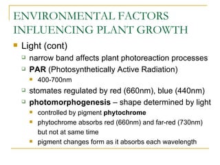 ENVIRONMENTAL FACTORS
INFLUENCING PLANT GROWTH
   Light (cont)
       narrow band affects plant photoreaction processes
       PAR (Photosynthetically Active Radiation)
           400-700nm
       stomates regulated by red (660nm), blue (440nm)
       photomorphogenesis – shape determined by light
           controlled by pigment phytochrome
           phytochrome absorbs red (660nm) and far-red (730nm)
            but not at same time
           pigment changes form as it absorbs each wavelength
 