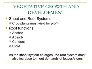 VEGETATIVE GROWTH AND
            DEVELOPMENT
   Shoot and Root Systems
       Crop plants must yield for profit
   Root functions
       Anchor
       Absorb
       Conduct
       Store

    As the shoot system enlarges, the root system must
      also increase to meet demands of leaves/stems
 