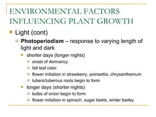 ENVIRONMENTAL FACTORS
INFLUENCING PLANT GROWTH
   Light (cont)
       Photoperiodism – response to varying length of
        light and dark
           shorter days (longer nights)
               onset of dormancy
               fall leaf color
               flower initiation in strawberry, poinsettia, chrysanthemum
               tubers/tuberous roots begin to form
           longer days (shorter nights)
               bulbs of onion begin to form
               flower initiation in spinach, sugar beets, winter barley
 
