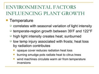 ENVIRONMENTAL FACTORS
INFLUENCING PLANT GROWTH
   Temperature
       correlates with seasonal variation of light intensity
       temperate-region growth between 39°F and 122°F
       high light intensity creates heat; sunburned
       low temp injury associated with frosts; heat loss
        by radiation contributes
           opaque cover reduces radiation heat loss
           burning smudge pots radiate heat to citrus trees
           wind machines circulate warm air from temperature
            inversions
 