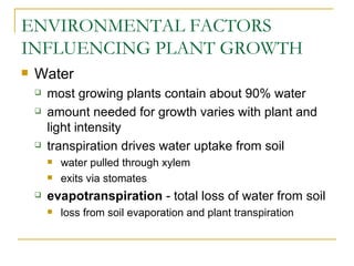 ENVIRONMENTAL FACTORS
INFLUENCING PLANT GROWTH
   Water
       most growing plants contain about 90% water
       amount needed for growth varies with plant and
        light intensity
       transpiration drives water uptake from soil
           water pulled through xylem
           exits via stomates
       evapotranspiration - total loss of water from soil
           loss from soil evaporation and plant transpiration
 