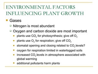 ENVIRONMENTAL FACTORS
INFLUENCING PLANT GROWTH
   Gases
       Nitrogen is most abundant
       Oxygen and carbon dioxide are most important
           plants use CO2 for photosynthesis; give off O2
           plants use O2 for respiration; give off CO2
           stomatal opening and closing related to CO2 levels?
           oxygen for respiration limited in waterlogged soils
           increased CO2 levels in atmosphere associated with
            global warming
           additional pollutants harm plants
 