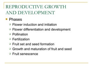 REPRODUCTIVE GROWTH
AND DEVELOPMENT
   Phases
       Flower induction and initiation
       Flower differentiation and development
       Pollination
       Fertilization
       Fruit set and seed formation
       Growth and maturation of fruit and seed
       Fruit senescence
 