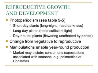 REPRODUCTIVE GROWTH
AND DEVELOPMENT
   Photoperiodism (see table 9-5)
       Short-day plants (long-night; need darkness)
       Long-day plants (need sufficient light)
       Day-neutral plants (flowering unaffected by period)
   Change from vegetative to reproductive
   Manipulations enable year-round production
       Market may dictate; consumer’s expectations
        associated with seasons, e.g. poinsettias at
        Christmas
 