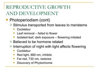 REPRODUCTIVE GROWTH
AND DEVELOPMENT
   Photoperiodism (cont)
       Stimulus transported from leaves to meristems
           Cocklebur
           Leaf removal – failed to flower
           Isolated leaf, dark exposure – flowering initiated
       Believed to be hormone related
       Interruption of night with light affects flowering
           Cocklebur
           Red light, 660 nm, inhibits
           Far-red, 730 nm, restores
           Discovery of Phytochrome
 