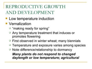 REPRODUCTIVE GROWTH
AND DEVELOPMENT
   Low temperature induction
   Vernalization
       “making ready for spring”
       Any temperature treatment that induces or
        promotes flowering
       First observed in winter wheat; many biennials
       Temperature and exposure varies among species
       Note difference/relationship to dormancy
        Many plants do not respond to changed
        daylength or low temperature; agricultural
 