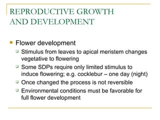 REPRODUCTIVE GROWTH
AND DEVELOPMENT

   Flower development
       Stimulus from leaves to apical meristem changes
        vegetative to flowering
       Some SDPs require only limited stimulus to
        induce flowering; e.g. cocklebur – one day (night)
       Once changed the process is not reversible
       Environmental conditions must be favorable for
        full flower development
 