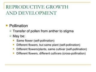 REPRODUCTIVE GROWTH
AND DEVELOPMENT

   Pollination
       Transfer of pollen from anther to stigma
       May be:
           Same flower (self-pollination)
           Different flowers, but same plant (self-pollination)
           Different flowers/plants, same cultivar (self-pollination)
           Different flowers, different cultivars (cross-pollination)
 