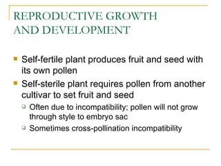 REPRODUCTIVE GROWTH
AND DEVELOPMENT

   Self-fertile plant produces fruit and seed with
    its own pollen
   Self-sterile plant requires pollen from another
    cultivar to set fruit and seed
       Often due to incompatibility; pollen will not grow
        through style to embryo sac
       Sometimes cross-pollination incompatibility
 