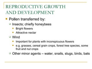 REPRODUCTIVE GROWTH
AND DEVELOPMENT
   Pollen transferred by:
       Insects; chiefly honeybees
           Bright flowers
           Attractive nectar
       Wind
           Important for plants with inconspicuous flowers
           e.g. grasses, cereal grain crops, forest tree species, some
            fruit and nut crops
       Other minor agents – water, snails, slugs, birds, bats
 