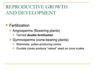 REPRODUCTIVE GROWTH
AND DEVELOPMENT

   Fertilization
       Angiosperms (flowering plants)
           Termed double fertilization
       Gymnosperms (cone-bearing plants)
           Staminate, pollen-producing cones
           Ovulate cones produce “naked” seed on cone scales
 