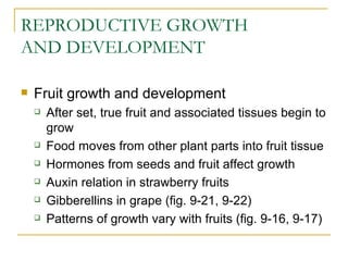 REPRODUCTIVE GROWTH
AND DEVELOPMENT

   Fruit growth and development
       After set, true fruit and associated tissues begin to
        grow
       Food moves from other plant parts into fruit tissue
       Hormones from seeds and fruit affect growth
       Auxin relation in strawberry fruits
       Gibberellins in grape (fig. 9-21, 9-22)
       Patterns of growth vary with fruits (fig. 9-16, 9-17)
 