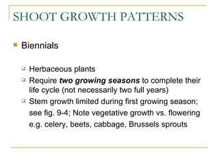 SHOOT GROWTH PATTERNS

   Biennials

       Herbaceous plants
       Require two growing seasons to complete their
        life cycle (not necessarily two full years)
       Stem growth limited during first growing season;
        see fig. 9-4; Note vegetative growth vs. flowering
        e.g. celery, beets, cabbage, Brussels sprouts
 