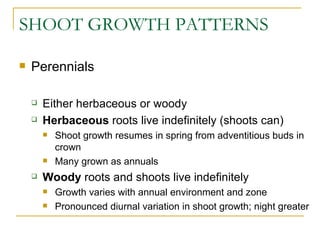 SHOOT GROWTH PATTERNS

   Perennials

       Either herbaceous or woody
       Herbaceous roots live indefinitely (shoots can)
           Shoot growth resumes in spring from adventitious buds in
            crown
           Many grown as annuals
       Woody roots and shoots live indefinitely
           Growth varies with annual environment and zone
           Pronounced diurnal variation in shoot growth; night greater
 