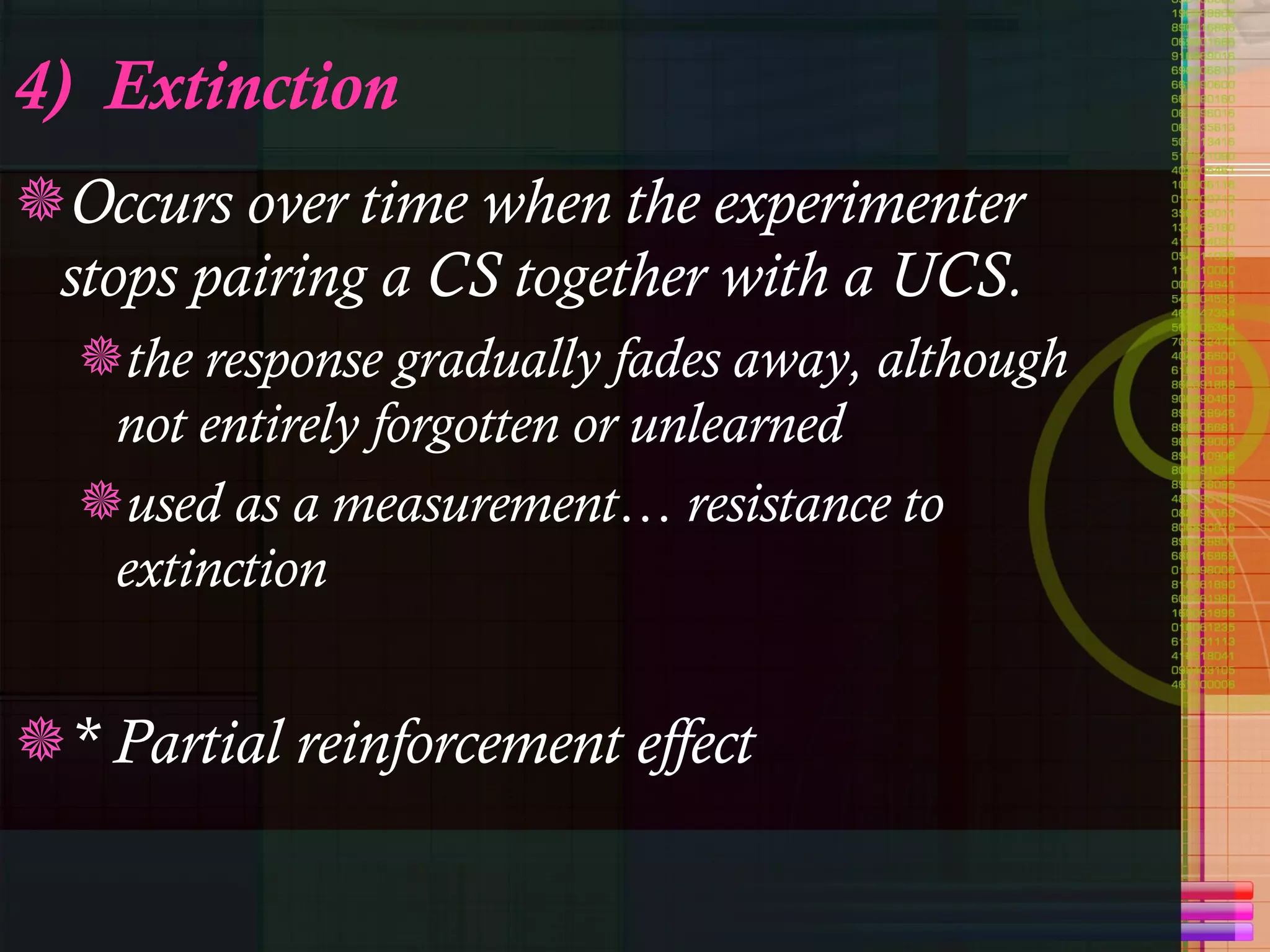 4)  Extinction Occurs over time when the experimenter stops pairing a CS together with a UCS. the response gradually fades away, although not entirely forgotten or unlearned used as a measurement… resistance to extinction * Partial reinforcement effect  