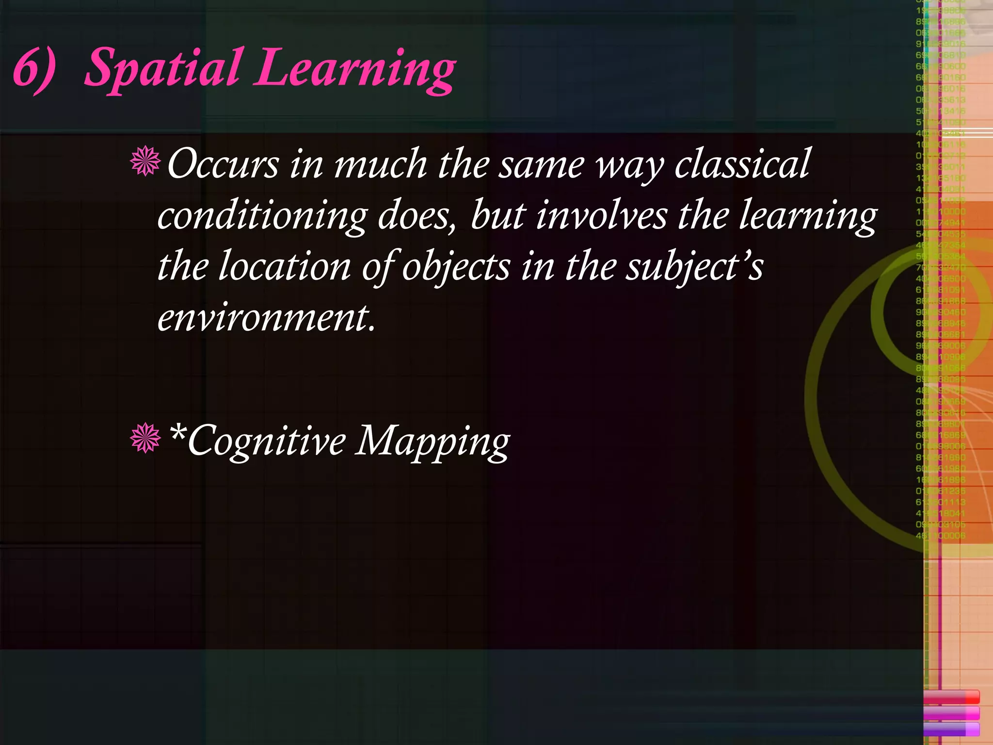 6)  Spatial Learning Occurs in much the same way classical conditioning does, but involves the learning the location of objects in the subject’s environment.  *Cognitive Mapping  