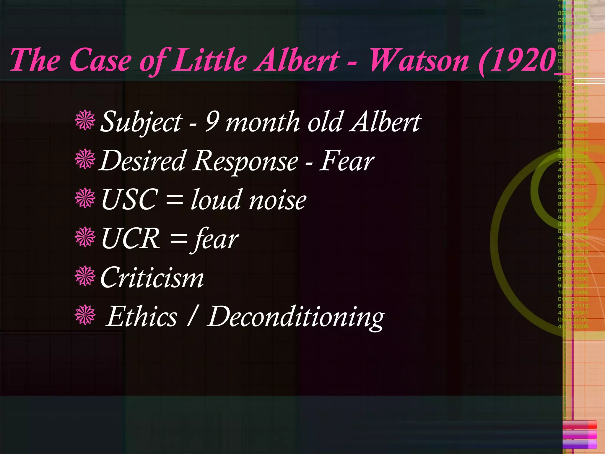 The Case of Little Albert - Watson (1920_ Subject - 9 month old Albert Desired Response - Fear USC = loud noise UCR = fear Criticism Ethics / Deconditioning 